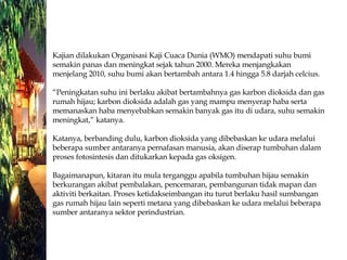Kajian dilakukan Organisasi Kaji Cuaca Dunia (WMO) mendapati suhu bumi semakin panas dan meningkat sejak tahun 2000. Mereka menjangkakan menjelang 2010, suhu bumi akan bertambah antara 1.4 hingga 5.8 darjah celcius. “Peningkatan suhu ini berlaku akibat bertambahnya gas karbon dioksida dan gas rumah hijau; karbon dioksida adalah gas yang mampu menyerap haba serta memanaskan haba menyebabkan semakin banyak gas itu di udara, suhu semakin meningkat,” katanya. Katanya, berbanding dulu, karbon dioksida yang dibebaskan ke udara melalui beberapa sumber antaranya pernafasan manusia, akan diserap tumbuhan dalam proses fotosintesis dan ditukarkan kepada gas oksigen. Bagaimanapun, kitaran itu mula terganggu apabila tumbuhan hijau semakin berkurangan akibat pembalakan, pencemaran, pembangunan tidak mapan dan aktiviti berkaitan. Proses ketidakseimbangan itu turut berlaku hasil sumbangan gas rumah hijau lain seperti metana yang dibebaskan ke udara melalui beberapa sumber antaranya sektor perindustrian. 