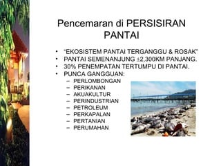 “ EKOSISTEM PANTAI TERGANGGU & ROSAK” PANTAI SEMENANJUNG   2,300KM PANJANG. 30% PENEMPATAN TERTUMPU DI PANTAI. PUNCA GANGGUAN: PERLOMBONGAN PERIKANAN AKUAKULTUR PERINDUSTRIAN PETROLEUM PERKAPALAN PERTANIAN PERUMAHAN Pencemaran di PERSISIRAN PANTAI 