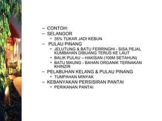 CONTOH: SELANGOR 35% TUKAR JADI KEBUN PULAU PINANG  JELUTUNG & BATU FERRINGHI - SISA PEJAL KUMBAHAN DIBUANG TERUS KE LAUT BALIK PULAU – HAKISAN (100M SETAHUN) BATU MAUNG - BAHAN ORGANIK TERNAKAN KHINZIR PELABUHAN KELANG & PULAU PINANG TUMPAHAN MINYAK KEBANYAKAN PERSISIRAN PANTAI PERIKANAN PANTAI 