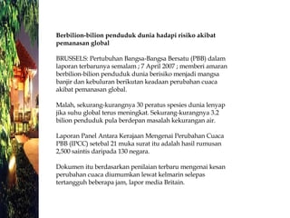 Berbilion-bilion penduduk dunia hadapi risiko akibat pemanasan global BRUSSELS: Pertubuhan Bangsa-Bangsa Bersatu (PBB) dalam laporan terbarunya semalam ; 7 April 2007 ; memberi amaran berbilion-bilion penduduk dunia berisiko menjadi mangsa banjir dan kebuluran berikutan keadaan perubahan cuaca akibat pemanasan global. Malah, sekurang-kurangnya 30 peratus spesies dunia lenyap jika suhu global terus meningkat. Sekurang-kurangnya 3.2 bilion penduduk pula berdepan masalah kekurangan air. Laporan Panel Antara Kerajaan Mengenai Perubahan Cuaca PBB (IPCC) setebal 21 muka surat itu adalah hasil rumusan 2,500 saintis daripada 130 negara. Dokumen itu berdasarkan penilaian terbaru mengenai kesan perubahan cuaca diumumkan lewat kelmarin selepas tertangguh beberapa jam, lapor media Britain.  