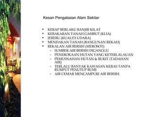 KERAP BERLAKU BANJIR KILAT KEBAKARAN TANAH GAMBUT (KLIA) JEREBU (KUALITI UDARA) MENDAKAN TANAH (BANGUNAN REKAH) BEKALAN AIR BERSIH (MEROSOT): SUMBER AIR BERSIH DIGANGGU PENEROKAAN HUTAN YANG KETERLALAUAN PEMUSNAHAN HUTAN & BUKIT (TADAHAN AIR) TERLALU BANYAK KAWASAN KERAS TANPA RUMPUT PENUTUP BUMI AIR CEMAR MENCAMPURI AIR BERSIH. Kesan Pengabaian Alam Sekitar  