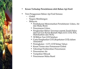 Kesan Terhadap Persekitaran oleh Bahan Api Fosil Tren Penggunaan Bahan Api Fosil Semasa Global Negara Membangun Malaysia Pembakaran Mencemarkan Persekitaran: Udara, Air dan Muka Bumi Pencemaran Udara Penghasilan Bahan Tercemar seperti Zarah Halus dan Gas-Gas Kesan Rumah Hijau (CO, CO2, SOx, Hidrokarbon dan NOx) 30 Billion Tan CO2 Setahun Carta Penghasilan CO2 (Kepekatan CO2) dalam Atmosfera Peningkatan ~ 0.3% CO2 Setiap Tahun Kesan Terma atau Pemanasan Global Teknologi Pembersihan Pencemaran Pencemaran Air Tumpahan Minyak Pencemaran Muka BumI 
