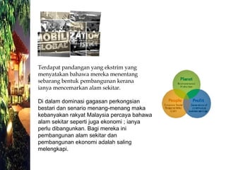 Di dalam dominasi gagasan perkongsian bestari dan senario menang-menang maka kebanyakan rakyat Malaysia percaya bahawa alam sekitar seperti juga ekonomi ; ianya perlu dibangunkan. Bagi mereka ini pembangunan alam sekitar dan pembangunan ekonomi adalah saling melengkapi. Terdapat pandangan yang ekstrim yang menyatakan bahawa mereka menentang sebarang bentuk pembangunan kerana ianya mencemarkan alam sekitar. 