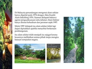 Di Malaysia perundangan mengenai alam sekitar hanya digubal pada 1974 dengan Akta Kualiti Alam Sekeliling 1974. Namun didapati bahawa agensi penguatkuasaan iaitu Jabatan Alam Sekitar hanya dirasai kehadiran dan peranan sejak 1997. Mulai 1997 didapati isu alam sekitar tidak lagi dapat dipisahkan apabila menyebut berkenaan pembangunan. Isu alam sekitar telah menjadi isu sejagat kerana kesannya melibatkan semua pihak tanpa mengira batasan sempadan negara. 