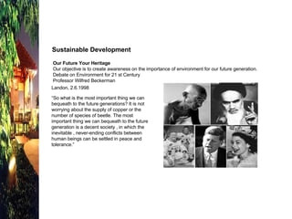 Sustainable Development  Our Future Your Heritage Our objective is to create awareness on the importance of environment for our future generation. Debate on Environment for 21 st Century  Professor Wilfred Beckerman Landon, 2.6.1998 “ So what is the most important thing we can bequeath to the future generations? It is not worrying about the supply of copper or the number of species of beetle. The most important thing we can bequeath to the future generation is a decent society , in which the inevitable , never-ending conflicts between human beings can be settled in peace and tolerance.” 
