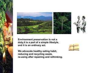 Environment preservation is not a duty,it is a part of a simple lifestyle, and it is an ordinary act. We advocate healthy eating habit, reducing and recycling waste, re-using after repairing and rethinking.   
