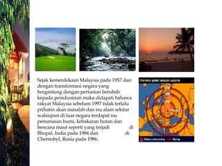 Sejak kemerdekaan Malaysia pada 1957 dan dengan transformasi negara yang bergantung dengan pertanian berubah kepada peindustrian maka didapati bahawa rakyat Malaysia sebelum 1997 tidak terlalu prihatin akan masalah dan isu alam sekitar walaupun di luar negara terdapat isu pemanasan bumi, kebakaran hutan dan bencana maut seperti yang terjadi  di Bhopal, India pada 1984 dan  di Chernobyl, Rusia pada 1986. 