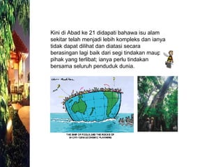 Kini di Abad ke 21 didapati bahawa isu alam sekitar telah menjadi lebih kompleks dan ianya tidak dapat dilihat dan diatasi secara berasingan lagi baik dari segi tindakan maupun pihak yang terlibat; ianya perlu tindakan bersama seluruh penduduk dunia. 