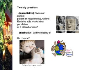 Two big questions  - (quantitative)  Given our current  pattern of resource use, will the  Earth be able to  sustain  a population  of 9 billion humans?  -  (qualitative)  Will the quality of  life change? 