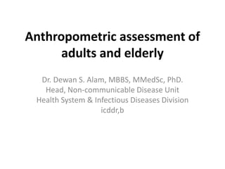 Anthropometric assessment of
      adults and elderly
  Dr. Dewan S. Alam, MBBS, MMedSc, PhD.
   Head, Non-communicable Disease Unit
 Health System & Infectious Diseases Division
                   icddr,b
 