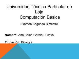 Universidad Técnica Particular de
Loja
Computación Básica
Examen Segundo Bimestre

Nombre: Ana Belén García Ruilova
Titulación: Biología

 