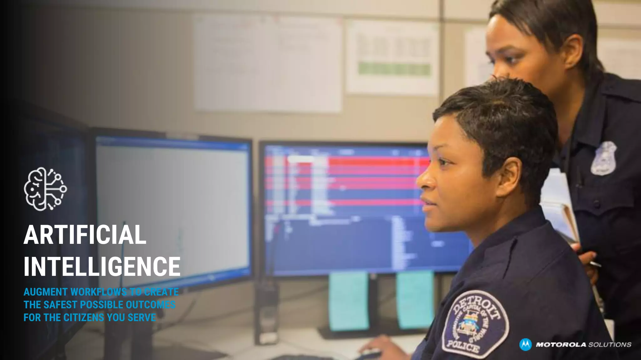AUGMENT WORKFLOWS TO CREATE
THE SAFEST POSSIBLE OUTCOMES
FOR THE CITIZENS YOU SERVE
ARTIFICIAL
INTELLIGENCE
 