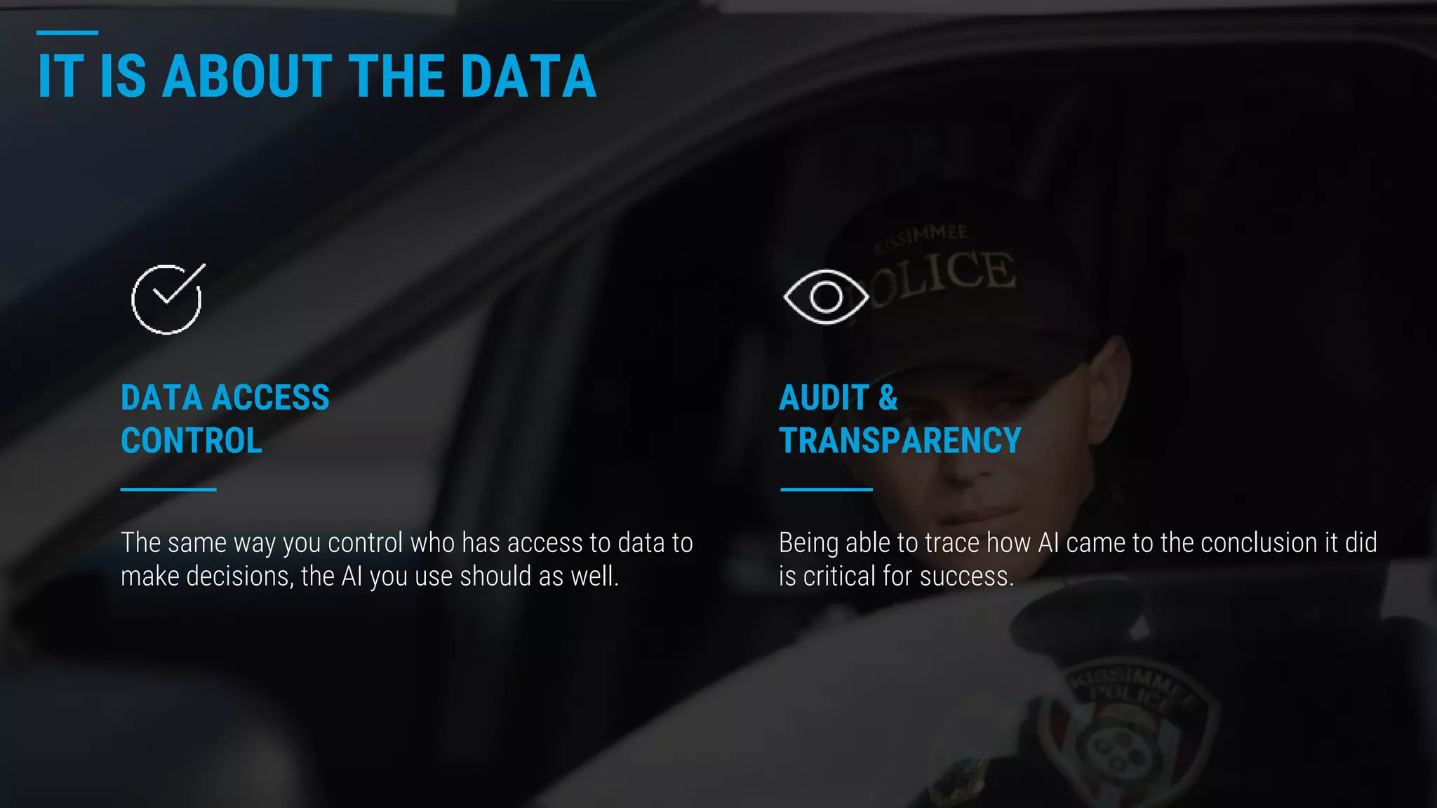 IT IS ABOUT THE DATA
AUDIT &
TRANSPARENCY
DATA ACCESS
CONTROL
The same way you control who has access to data to
make decisions, the AI you use should as well.
Being able to trace how AI came to the conclusion it did
is critical for success.
 