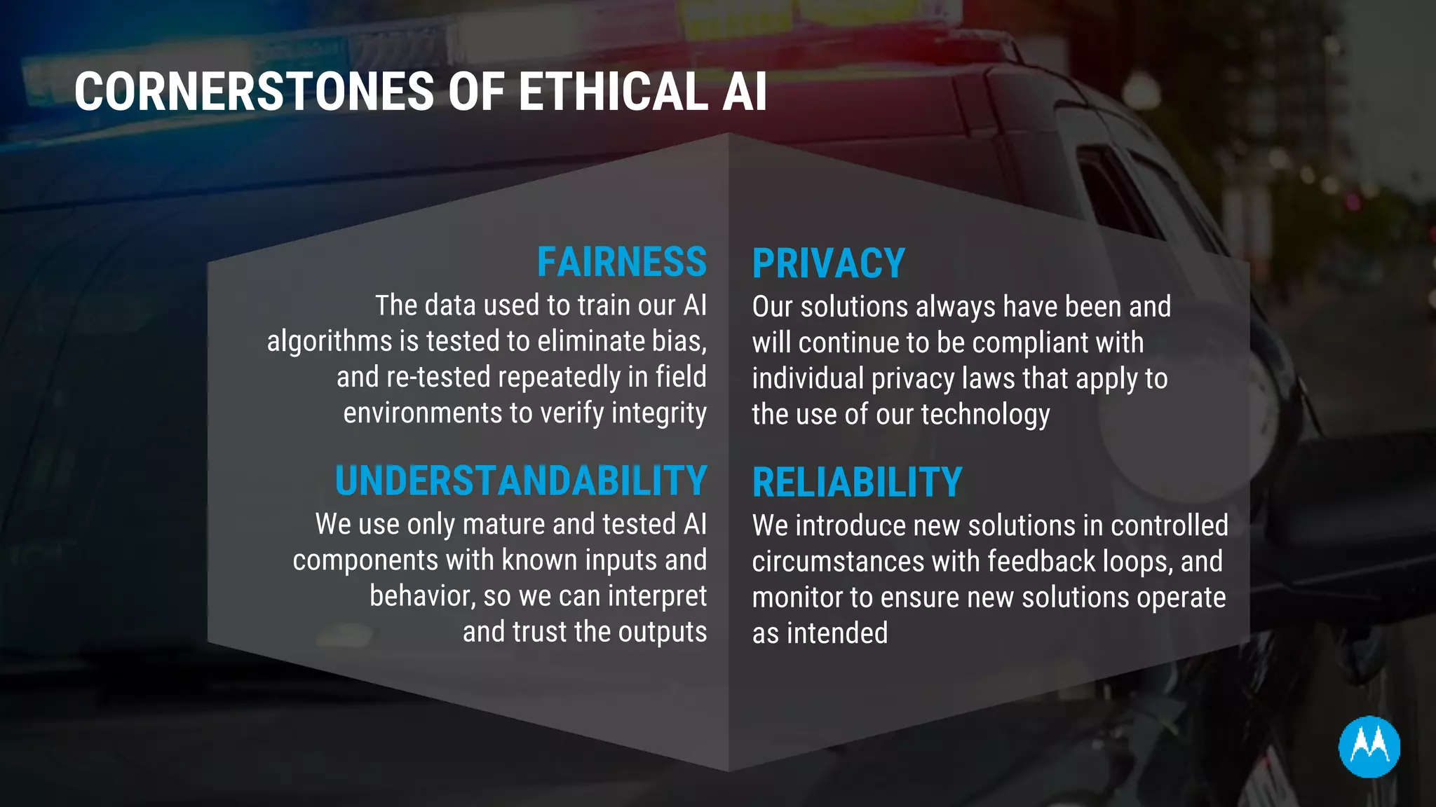 CORNERSTONES OF ETHICAL AI
FAIRNESS
The data used to train our AI
algorithms is tested to eliminate bias,
and re-tested repeatedly in field
environments to verify integrity
UNDERSTANDABILITY
We use only mature and tested AI
components with known inputs and
behavior, so we can interpret
and trust the outputs
PRIVACY
Our solutions always have been and
will continue to be compliant with
individual privacy laws that apply to
the use of our technology
RELIABILITY
We introduce new solutions in controlled
circumstances with feedback loops, and
monitor to ensure new solutions operate
as intended
 