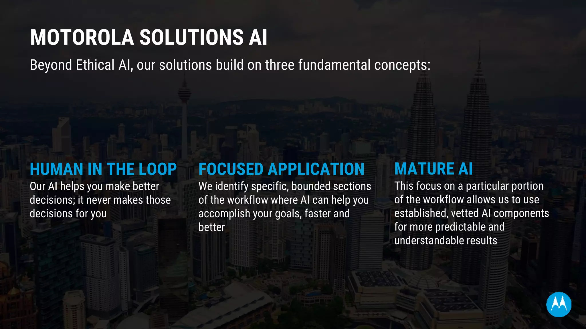 MOTOROLA SOLUTIONS AI
MATURE AI
This focus on a particular portion
of the workflow allows us to use
established, vetted AI components
for more predictable and
understandable results
Beyond Ethical AI, our solutions build on three fundamental concepts:
HUMAN IN THE LOOP
Our AI helps you make better
decisions; it never makes those
decisions for you
FOCUSED APPLICATION
We identify specific, bounded sections
of the workflow where AI can help you
accomplish your goals, faster and
better
 