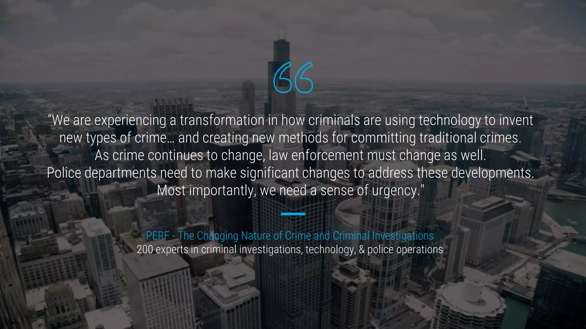 “We are experiencing a transformation in how criminals are using technology to invent
new types of crime… and creating new methods for committing traditional crimes.
As crime continues to change, law enforcement must change as well.
Police departments need to make significant changes to address these developments.
Most importantly, we need a sense of urgency."
PERF - The Changing Nature of Crime and Criminal Investigations
200 experts in criminal investigations, technology, & police operations
 