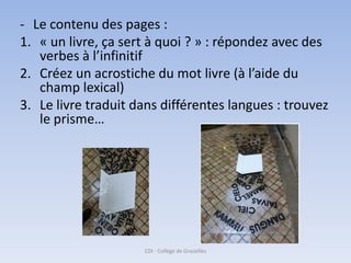 - Le contenu des pages :
1. « un livre, ça sert à quoi ? » : répondez avec des
   verbes à l’infinitif
2. Créez un acrostiche du mot livre (à l’aide du
   champ lexical)
3. Le livre traduit dans différentes langues : trouvez
   le prisme…




                     CDI - Collège de Grazailles
 