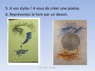 5. A vos stylos ! A vous de créer une poésie.
6. Représentez le livre par un dessin.




                    CDI - Collège de Grazailles
 