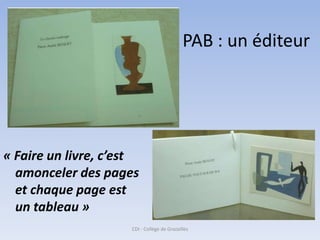 PAB : un éditeur




« Faire un livre, c’est
  amonceler des pages
  et chaque page est
  un tableau »
                     CDI - Collège de Grazailles
 