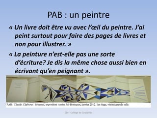 PAB : un peintre
« Un livre doit être vu avec l’œil du peintre. J’ai
  peint surtout pour faire des pages de livres et
  non pour illustrer. »
« La peinture n’est-elle pas une sorte
  d’écriture? Je dis la même chose aussi bien en
  écrivant qu’en peignant ».




                    CDI - Collège de Grazailles
 