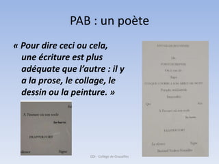 PAB : un poète
« Pour dire ceci ou cela,
  une écriture est plus
  adéquate que l’autre : il y
  a la prose, le collage, le
  dessin ou la peinture. »




                    CDI - Collège de Grazailles
 