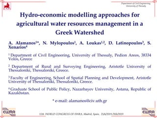 11th WORLD CONGRESS OF EWRA, Madrid, Spain, 25/6/2019-29/6/2019
Department of Civil Engineering,
University of Thessaly
Hydro-economic modelling approaches for
agricultural water resources management in a
Greek Watershed
A. Alamanos1*, N. Mylopoulos1, A. Loukas1,2, D. Latinopoulos3, S.
Xenarios4
1 Department of Civil Engineering, University of Thessaly, Pedion Areos, 38334
Volos, Greece
2 Department of Rural and Surveying Engineering, Aristotle University of
Thessaloniki, Thessaloniki, Greece.
3 Faculty of Engineering, School of Spatial Planning and Development, Aristotle
University of Thessaloniki, Thessaloniki, Greece.
4 Graduate School of Public Policy, Nazarbayev University, Astana, Republic of
Kazakhstan.
* e-mail: alamanos@civ.uth.gr
 