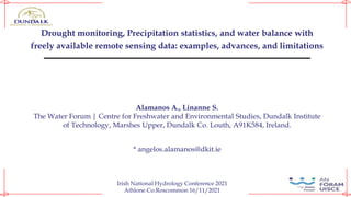 Drought monitoring, Precipitation statistics, and water balance with
freely available remote sensing data: examples, advances, and limitations
Alamanos A., Linanne S.
The Water Forum | Centre for Freshwater and Environmental Studies, Dundalk Institute
of Technology, Marshes Upper, Dundalk Co. Louth, A91K584, Ireland.
* angelos.alamanos@dkit.ie
Irish National Hydrology Conference 2021
Athlone Co.Roscommon 16/11/2021
 