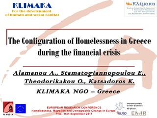KLIMAKA
    For the development
of human and social capital




 The Configuration of Homelessness in Greece
          during the financial crisis

   Alamanou A., Stamatogiannopoulou E.,
      Theodorikakou O., Katsadoros K.
         KLIMAKA NGO – Greece
                                                                        Interdisciplinary
                                                                        Center 'Sciences
                      EUROPEAN RESEARCH CONFERENCE                      for peace’
             Homelessness, Migration and Demographic Change in Europe
                            Pisa, 16th September 2011
 