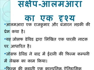 संक्षेप - आलमआरा का एक दृश्य आलमआरा एक राजकुमार और बंजारन लड़की की प्रेम कथा है।  यह   जोसफ डेविड द्वारा लिखित एक पारसी नाटक पर आधारित है। जोसफ डेविड ने बाद में ईरानी की फिल्म कम्पनी में लेखक का काम किया। फिल्म की कहानी एक काल्पनिक ,  ऐतिहासिक कुमारपुर नगर के शाही परिवार पर आधारित है।  