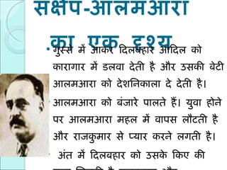 संक्षेप - आलमआरा का एक दृश्य गुस्से में आकर दिलबहार आदिल को कारागार में डलवा देती है और उसकी बेटी आलमआरा को देशनिकाला दे देती है। आलमआरा को बंजारे पालते हैं। युवा होने पर आलमआरा महल में वापस लौटती है और राजकुमार से प्यार करने लगती है।  अंत में दिलबहार को उसके किए की सजा मिलती है ,  राजकुमार और आलमआरा की शादी होती है और आदिल की रिहाई। 