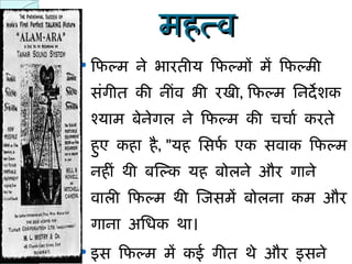 महत्व फिल्म ने भारतीय फिल्मों में फिल्मी संगीत की नींव भी रखी ,  फिल्म निर्देशक श्याम बेनेगल ने फिल्म की चर्चा करते हुए कहा है , " यह सिर्फ एक सवाक फिल्म नहीं थी बल्कि यह बोलने और गाने वाली फिल्म थी जिसमें बोलना कम और गाना अधिक था।  इस फिल्म में कई गीत थे और इसने फिल्मों में गाने के द्वारा कहानी को कहे जाने या बढा़ये जाने की परम्परा का सूत्रपात किया। " 