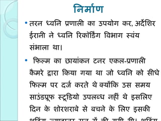 निर्माण तरन ध्वनि प्रणाली का उपयोग कर ,  अर्देशिर ईरानी ने ध्वनि रिकॉर्डिंग विभाग स्वंय संभाला था। फिल्म का छायांकन टनर एकल - प्रणाली कैमरे द्वारा किया गया था जो ध्वनि को सीधे फिल्म पर दर्ज करते थे   क्योंकि उस समय साउंडप्रूफ स्टूडियो उपलब्ध नहीं थे इसलिए दिन के शोरशराबे से बचने के लिए इसकी शूटिंग ज्यादातर रात में की गयी थी। शूटिंग के समय माइक्रोफ़ोन को अभिनेताओं के पास छिपा कर रखा जाता था। 