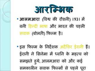 आरम्भिक आलमआरा   ( विश्व की रौशनी ) 1931  में बनी  हिन्दी भाषा  और भारत की पहली  सवाक   ( बोलती )  फिल्म है।  इस फिल्म के निर्देशक  अर्देशिर ईरानी  हैं। ईरानी ने सिनेमा में ध्वनि के महत्व को समझते हुये ,  आलमआरा को और कई समकालीन सवाक फिल्मों से पहले पूरा किया।  
