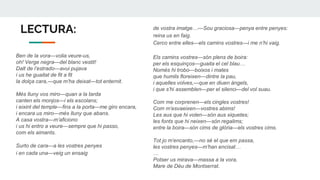 LECTURA:
Ben de la vora—volia veure-us,
oh! Verge negra—del blanc vestit!
Dalt de l’estrado—avui pujava
i us he guaitat de fit a fit
la dolça cara,—que m’ha deixat—tot enternit.
Més lluny vos miro—quan a la tarda
canten els monjos—i els escolans;
i eixint del temple—fins a la porta—me giro encara,
i encara us miro—més lluny que abans.
A casa vostra—m’aficiono
i us hi entro a veure—sempre que hi passo,
com els aimants.
Surto de cara—a les vostres penyes
i en cada una—veig un ensaig
de vostra imatge…—Sou graciosa—penya entre penyes:
reina us en faig.
Cerco entre elles—els camins vostres—i me n’hi vaig.
Els camins vostres—són plens de boira:
per els esquinços—guaita el cel blau…
Només hi trobo—boixos i mates
que humils floreixen—dintre la pau,
i aquelles volves,—que en diuen àngels,
i que s’hi assemblen—per el silenci—del vol suau.
Com me corprenen—els cingles vostres!
Com m’esvaeixen—vostres abims!
Les aus que hi volen—són aus xiquetes;
les fonts que hi neixen—són regalims;
entre la boira—són cims de glòria—els vostres cims.
Tot jo m’encanto,—no sé el que em passa,
les vostres penyes—m’han encisat…
…
Potser us mirava—massa a la vora,
Mare de Déu de Montserrat.
 