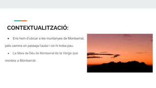 CONTEXTUALITZACIÓ:
● Ens hem d’ubicar a les muntanyes de Montserrat,
pels camins on passeja l’autor i on hi troba pau.
● La Mare de Déu de Montserrat és la Verge que
resideix a Montserrat.
 
