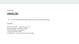 ANÀLISI
● Ús de l’octosìl·lab amb cesura i de la rima consonant.
Exemple:
Ben de la vora (4) —volia veure-us, (4)
oh! Verge negra—del blanc vestit!
Dalt de l’estrado—avui pujava
i us he guaitat de fit a fit
la dolça cara,—que m’ha deixat—tot enternit.
 