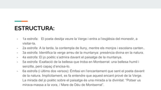 ESTRUCTURA:
- 1a estrofa: El poeta desitja veure la Verge i entra a l’església del monestir, a
visitar-la.
- 2a estrofa: A la tarda, la contempla de lluny, mentre els monjos i escolans canten..
- 3a estrofa: Identifica la verge arreu de la muntanya: presència divina en la natura.
- 4a estrofa: El jo poètic s’admira davant el paisatge de la muntanya.
- 5a estrofa: Exaltació de la bellesa que troba en Montserrat: una bellesa humil i
senzilla, però capaç d’encisa-lo.
- 6a estrofa (i últims dos versos): Èmfasi en l’encantament que sent el poeta davant
de la natura. Implícitament, es fa entendre que aquest encant prové de la Verge.
La mirada del jo poètic sobre el paisatge és una mirada a la divinitat: “Potser us
mirava-massa a la vora, / Mare de Déu de Montserrat”.
 