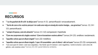 RECURSOS
● “ i us he guaitat de fit a fit la dolça cara” (versos 4 i 5): personificació i encavalcament.
● “ Surto de cara a les vostres penyes i en cada una veig un ensaig de vostra imatge… sou graciosa” (versos 13, 14 i
15): personificació.
● “ sempre hi passo, com els aimants” (versos 11 i 12): comparació i hipèrbole
● “Com me corprenen els cingles vostres! Com m’esvaeixen vostres abims!” (versos 24 i 25) : anàfora i exclamació.
● “aquelles volves que en diuen àngels” (vers 22): metàfora
● “aquelles volves que en diuen àngels / i que s’hi assemblen--per el silenci--del vol suau” (versos 22-23): comparació.
● “Les aus que hi volen—són aus xiquetes; / les fonts que hi neixen—són regalims; / entre la boira—són cims de
glòria—els vostres cims” (versos 22-23): paral·lelisme sintàctic.
 