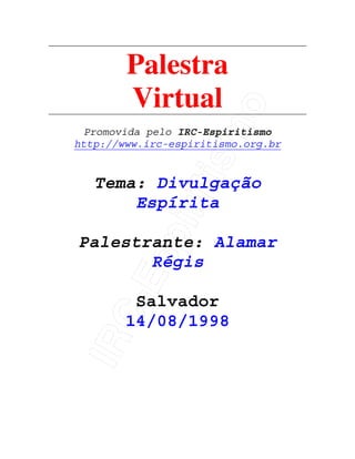 IRC-Espiritismo
Palestra
Virtual
Promovida pelo IRC-Espiritismo
http://www.irc-espiritismo.org.br
Tema: Divulgação
Espírita
Palestrante: Alamar
Régis
Salvador
14/08/1998
 