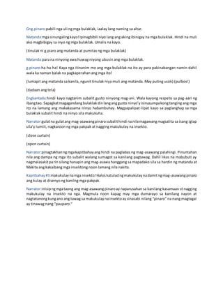 Gng.pinaro:pabili nga uli ng mga bulaklak, iaalay lang naming sa altar.
Matanda:mga sinungalingkayo!Ipinagbibili niyo lang ang aking ibinigay na mga bulaklak. Hindi na muli
ako magbibigay sa inyo ng mga bulaklak. Umalis na kayo.
(tinulak ni g.piaro ang matanda at pumitas ng mga bulaklak)
Matanda:para na ninyong awa huwag niyong ubusin ang mga bulaklak.
g.pinaro:ha-ha-ha! Kaya nga itinanim mo ang mga bulaklak na ito ay para pakinabangan namin dahil
wala ka naman balak na pagkaperahan ang mga ito!
(lumapit ang matanda sa kanila, ngunit tinulak niya muli ang matanda. May puting usok) (pulbos!)
(dadaan ang tela)
Engkantada:hindi kayo nagtanim subalit gusto ninyong mag-ani. Wala kayong respeto sa pag-aari ng
ibangtao. Sapagkatmagagandangbulaklakdinlanganggusto ninyo’yisinusumpakong tanging ang mga
ito na lamang ang makakasama ninyo habambuhay. Magpapalipat-lipat kayo sa paglanghap sa mga
bulaklak subalit hindi na ninyo sila makukuha.
Narrator:gulatna gulatang mag-asawangpinarosubalithindi nanilamagawangmagsalita sa isang iglap
sila’y lumiit, nagkaroon ng mga pakpak at nagging makukulay na insekto.
(close curtain)
(open curtain)
Narrator:pinagtakhanngmgakapitbahayang hindi na paglabas ng mag-asawang palahingi. Pinuntahan
nila ang dampa ng mga ito subalit walang sumagot sa kanilang pagtawag. Dahil likas na mabubuti ay
nagmalasakitparin silang hanapin ang mag-asawa hanggang sa mapadako sila sa hardin ng matanda at
Makita ang kakaibang mga insektong noon lamang nila nakita.
Kapitbahay#3:makukulaynamga insekto!Haloskatuladngmakukulaynadamitngmag-asawangpinaro
ang kulay at disenyo ng kanilng mga pakpak.
Narrator:inisipngmgataong ang mag-asawangpinaroay naparusahan sa kanilang kasamaan st nagging
makukulay na insekto na nga. Magmula noon kapag may mga dumarayo sa kanilang nayon at
nagtatanongkungano ang tawag sa makukulaynainsektoaysinasabi nilang “pinaro” na nang magtagal
ay tinawag nang “pauparo.”
 