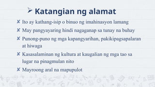 ? Katangian ng alamat
? Ito ay kathang-isip o binuo ng imahinasyon lamang
? May pangyayaring hindi nagaganap sa tunay na buhay
? Punong-puno ng mga kapangyarihan, pakikipagsapalaran
at hiwaga
? Kasasalaminan ng kultura at kaugalian ng mga tao sa
lugar na pinagmulan nito
? Mayroong aral na mapupulot
12
 