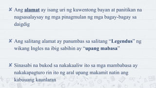 ? Ang alamat ay isang uri ng kuwentong bayan at panitikan na
nagsasalaysay ng mga pinagmulan ng mga bagay-bagay sa
daigdig
? Ang salitang alamat ay panumbas sa salitang Legendus ng
wikang Ingles na ibig sabihin ay upang mabasa
? Sinasabi na bukod sa nakakaaliw ito sa mga mambabasa ay
nakakapagturo rin ito ng aral upang makamit natin ang
kabuuang kaunlaran
3
 