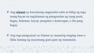 ? Ang alamat ay kuwentong nagpasalin-salin sa bibig ng mga
taong-bayan na naglalaman ng pinagmulan ng isang pook,
bagay, halaman, hayop, pangalan o katawagan, o iba pang
bagay.
? Ang mga pangyayari sa Alamat ay maaaring maging totoo o
likha lamang ng mayamang guni-guni ng manunulat.
4
 