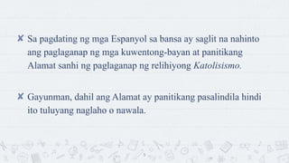 ? Sa pagdating ng mga Espanyol sa bansa ay saglit na nahinto
ang paglaganap ng mga kuwentong-bayan at panitikang
Alamat sanhi ng paglaganap ng relihiyong Katolisismo.
? Gayunman, dahil ang Alamat ay panitikang pasalindila hindi
ito tuluyang naglaho o nawala.
5
 
