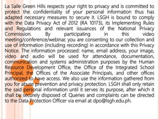 La Salle Green Hills respects your right to privacy and is committed to
protect the confidentiality of your personal information thus has
adapted necessary measures to secure it. LSGH is bound to comply
with the Data Privacy Act of 2012 (RA 10173), its Implementing Rules
and Regulations and relevant issuances of the National Privacy
Commission. By participating in this video
meeting/conference/webinar, you are consenting to our collection and
use of information (including recording) in accordance with this Privacy
Notice. The information processed: name, email address, your image,
video and audio will be used for attendance, documentation,
communication and systems administration purposes by the Human
Resource Development Office, the Office of the Integrated School
Principal, the Offices of the Associate Principals, and other offices
authorized to have access. We also use the information gathered from
you for abuse prevention and privacy protection. LSGH shall only retain
the said personal information until it serves its purpose, after which it
shall be securely disposed of. Queries and complaints can be directed
to the Data Protection Officer via email at dpo@lsgh.edu.ph.
 