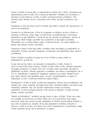 Nariyan si Hashim na buong giting na nagmamalaking kukunin niya sa ilalim ng karagatan ang
pinakamalaking perlas na iaalay niya sa paanan ng minamahal. Madaling araw pa lamang ay
mayabang na itong lumusong sa tubig at sumisid na parang barakuda sa kailaliman. Pero
sinamang palad, nabagok ang ulo sa nakausling bato sa ilalim ng dagat na ikinamatay niya
kaagad.
Nanginginig sa takot ang buong katawan ni Kulala nang dalhin sa tahanan nila ang lumaymay na
katawan ng mangingibig.
Nasundan ito ng adbenturerong si Perot na sa pagnanais na mabigyan ng tuwa si Kulala ay
mayabang na lumusong sa ilug- ilugan na kinaroroonan ng pinakamabangis na buwayang
kinatatakutan ng mga kalalakihan. Nawakwak nga niya ang tiyan ng pinakadiyus- diyosan ng
mga buwaya subalit nahagip ang dibdib niya ng matatalim na mga ngipin ng damulag.
Pinapanghina siya sa sobrang dugong umagos sa hapong katawan. Una siyang nalagutan ng
hininga bago tuluyang namatay ang diyablo.
Napaurong si Kulala sa takot nang dalhin sa kanilang bahay ang bangkay ng nagmamahal na
mangingibig. Namatay ang binata sapagnanais na mapasagot ang kagandahang pinag- aagawan
ng kabinataan.
Naisip ni Uganda na panahon na upang siya na ina ni Kulala ay siyang pumili ng
mapapangasawa ng anak niya.
Sa mga anak ng datu, dalawa ang masusugid na mangingibig ni Kulala. Nariyan si
Arturo na anak ni Datu Basti at nariyan si Madur na anak ni Datu Tawilis. Sapagkat kayamanan
ang tanging pamantayan ni Uganda, binuo niya sa sariling matira ang matibay ang dapat na
paglalabanan ng dalawa. Minsang nagkasabay sa panliligaw ang dalawa ay naparunggitan sila sa
isa’t isa. Nagkapikunan at nagkainisan hanggangsa nagbunutan ng sandata. Sapagkat kapwa
gusto nilang makamit ang kagandahan pinag- aawayan, ang pakikipaglaban na nagawi sa
magkaibigan ay nauwi sa dalawang kaluluwang naging bangkay.
Humahagulgol si Kulala sa sinapit ng dalawang mangingibig. Punong- puno ng kalungkutan ang
katauhan niya. Lalong nangamba ang dalaga nang sunud- sunodpang naglaban ang marami pang
mangingibig nahanding mag- alay ng buhay mapagwagian lamang ang kaniyang
pagmamahal. Sa dami ng dugong dumanak ay lito ang isip na tinalunton ni Kulala ang daan
patungo sa ituktok ng bundok.
“Bathala ng Kabundukan!” nakalahad ang mga kamay na sigaw ni Kulala, “Kunin nap o ninyo
ako sa daigdig na kinaroroonan ko! Hirap nahirap nap o ako, ang kalooban kong maging
instrumento upang pag- aawayan ng mga mangingibig ko. Marami na pong dugong dumanak sa
mga sakim na nagnanasang maangkin ako ng mga pagmamahal na lubhang makasarili at
materyoso. Kunin na po ninyo ako. Maawa nap o kayo! “Pagmamakaawa ng lumuluhang dalaga
na hindi nakadama ng pag- ibig na nakauunawa at sagrado.
 