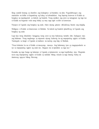 Ilang sandali lamang ay dumilim ang kalangitan sa bumuhos na ulan. Nagsalubungan ang
matatalim na kidlat at dagundong ng kulog sa kabundukan. Ang hapong katawan ni Kulala ay
bangkay na napalugmok sa ituktok ng bundok. Nang sumikat ang araw ay natagpuan ng mga tao
si Kulala na bagamat wala nang buhay ay may mga ngiti sa labi sa katuwaan.
Niyapos ni Uganda ang bangkay ng anak. Alam niyang ginusto niKulalang lisanin ang daigdig.
Maligaya si Kulala sa kinaroonan ni Bathala. Sa tuktok ng bundok ipinalibing ni Uganda ang
bangkay ng anak.
Lagi niya itong dinadalaw hanggang isang araw ay may halamang tumubo dito. Inalagaan niya
ang halaman. Nang magbunga ay napansin niyang kahawig ito ng mapuputing ngipin ni Kulala.
Tumingala sa langit si Uganda at malinaw na narinig ang tinig ni Bathala.
“Nasa kaharian ko na si Kulala at masayang- masaya. Ang halamang iyan ay magpapaalaala sa
iyo sa mapuputing ngipin ng anak mo. Alagaan mo at ipakilala sa mga tao.”
Kumuha ng mga bunga ng halaman si Uganda at ipinatanim sa mga kapitbahay niya. Magmula
noon ang mapuputing ngipin ni Kulala ay nakilala bilang rekado sa mga lutuing bahay na
tinatawag ngayon bilang Bawang.
 