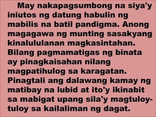 May nakapagsumbong na siya'y
iniutos ng datung habulin ng
mabilis na batil pandigma. Anong
magagawa ng munting sasakyang
kinalululanan magkasintahan.
Bilang pagmamatigas ng binata
ay pinagkaisahan nilang
magpatihulog sa karagatan.
Pinagtali ang dalawang kamay ng
matibay na lubid at ito'y ikinabit
sa mabigat upang sila'y magtuloy-
tuloy sa kailaliman ng dagat.
 