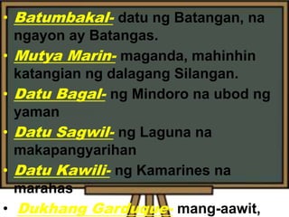 • Batumbakal- datu ng Batangan, na
ngayon ay Batangas.
• Mutya Marin- maganda, mahinhin
katangian ng dalagang Silangan.
• Datu Bagal- ng Mindoro na ubod ng
yaman
• Datu Sagwil- ng Laguna na
makapangyarihan
• Datu Kawili- ng Kamarines na
marahas
• Dukhang Garduque- mang-aawit,
 
