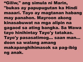 “Giliw," ang simula ni Marin,
"bukas ay papupugutan ka Hindi
maaari. Tayo ay magtanan habang
may panahon. Mayroon akong
kinasabuwat na mga alipin na
gagaod sa ating bangka. Sa Wawa
tayo hinihintay Tayo'y tatakas.
Tayo'y pasasatimog... saan man...
doon sa walang amang
makapanghihimasok sa pag-ibig
ng anak.
 